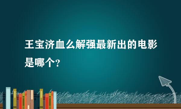 王宝济血么解强最新出的电影是哪个？