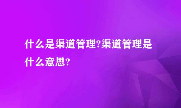 什么是渠道管理?渠道管理是什么意思?