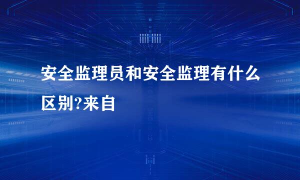 安全监理员和安全监理有什么区别?来自