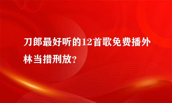 刀郎最好听的12首歌免费播外林当措刑放？