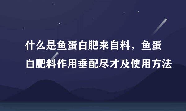 什么是鱼蛋白肥来自料，鱼蛋白肥料作用垂配尽才及使用方法