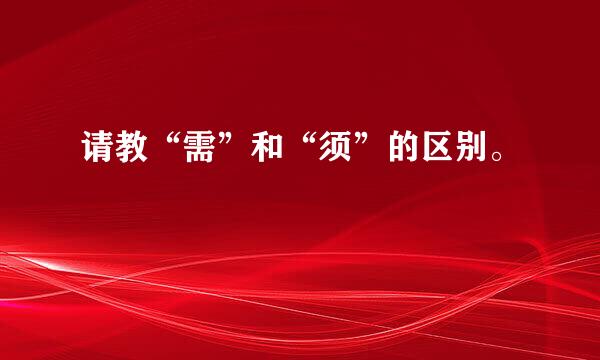 请教“需”和“须”的区别。