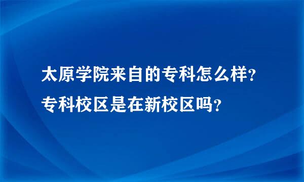 太原学院来自的专科怎么样？专科校区是在新校区吗？