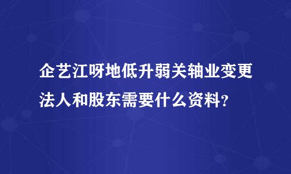 企艺江呀地低升弱关轴业变更法人和股东需要什么资料？