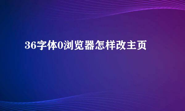 36字体0浏览器怎样改主页