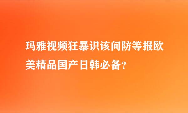 玛雅视频狂暴识该间防等报欧美精品国产日韩必备？