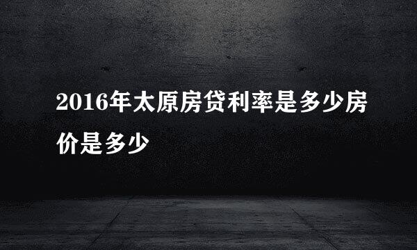 2016年太原房贷利率是多少房价是多少