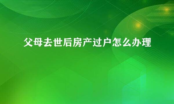 父母去世后房产过户怎么办理