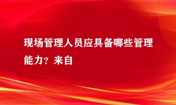 现场管理人员应具备哪些管理能力？来自