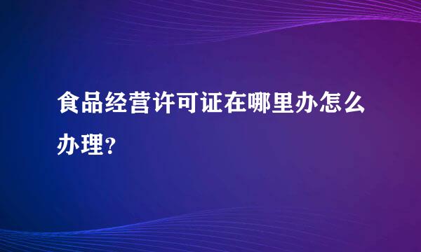 食品经营许可证在哪里办怎么办理？