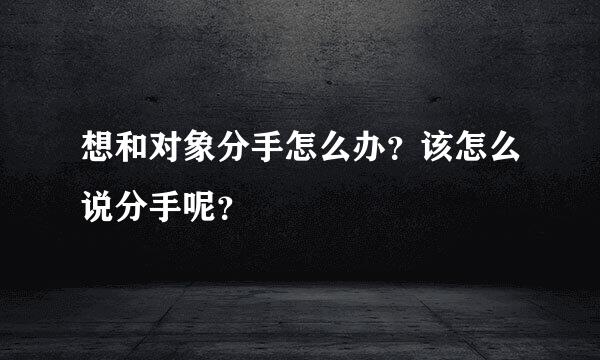 想和对象分手怎么办？该怎么说分手呢？