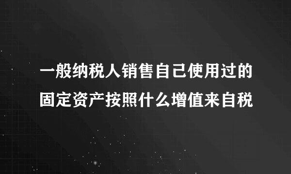 一般纳税人销售自己使用过的固定资产按照什么增值来自税