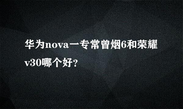 华为nova一专常曾烟6和荣耀v30哪个好？