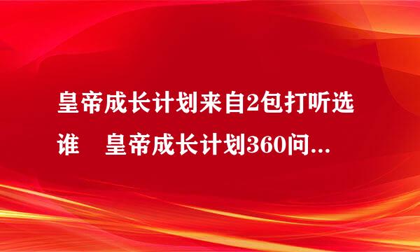 皇帝成长计划来自2包打听选谁 皇帝成长计划360问答2包打听怎么选人