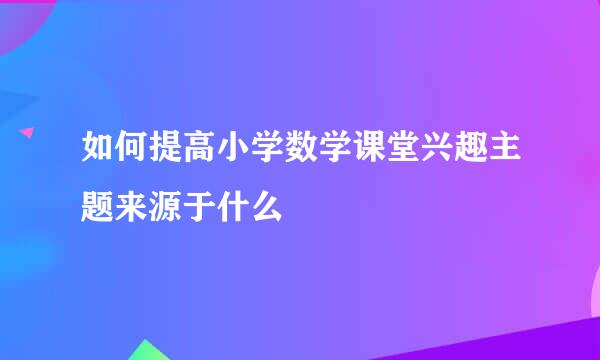 如何提高小学数学课堂兴趣主题来源于什么