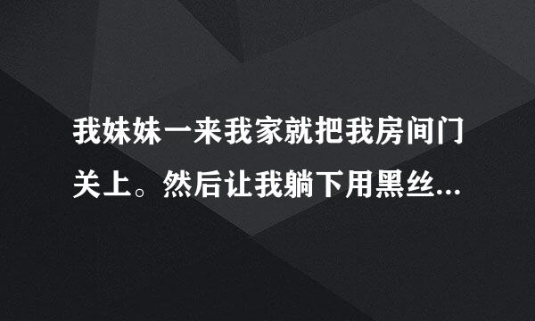 我妹妹一来我家就把我房间门关上。然后让我躺下用黑丝袜脚或白棉袜脚踩我 ，好疼来自，但是有点舒服。什么意