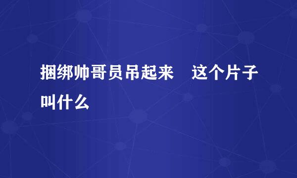 捆绑帅哥员吊起来 这个片子叫什么