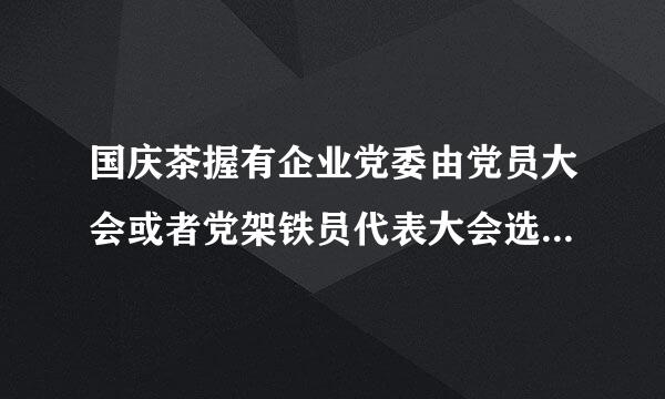 国庆茶握有企业党委由党员大会或者党架铁员代表大会选举产生每届任期一般为几年