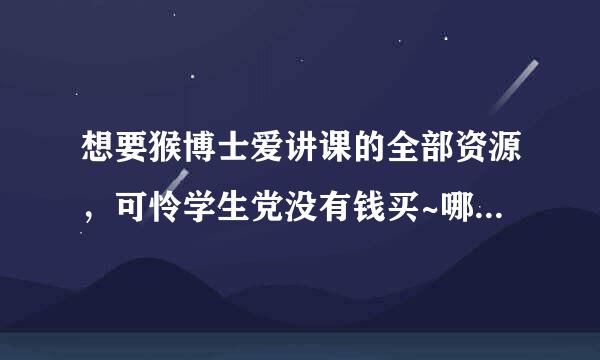 想要猴博士爱讲课的全部资源，可怜学生党没有钱买~哪位大神有私戳一下可好？