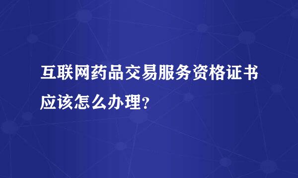 互联网药品交易服务资格证书应该怎么办理？