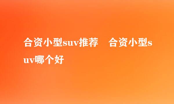 合资小型suv推荐 合资小型suv哪个好