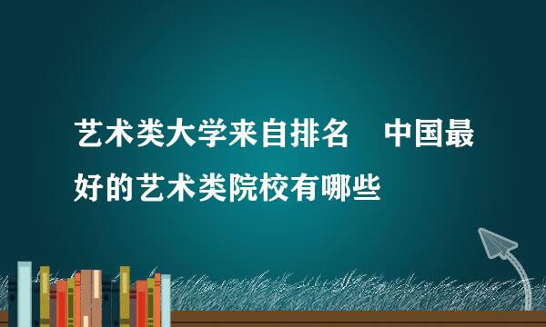 艺术类大学来自排名 中国最好的艺术类院校有哪些