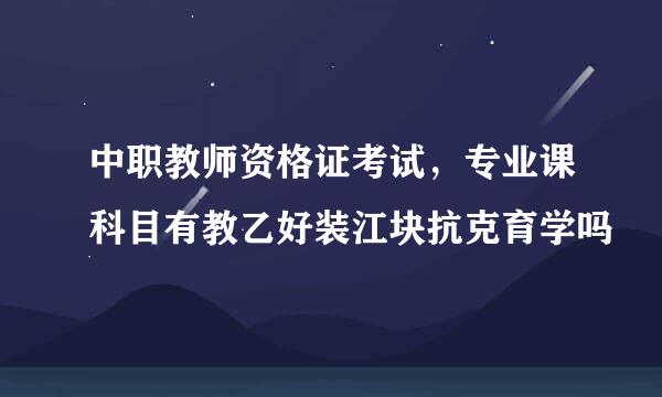 中职教师资格证考试，专业课科目有教乙好装江块抗克育学吗