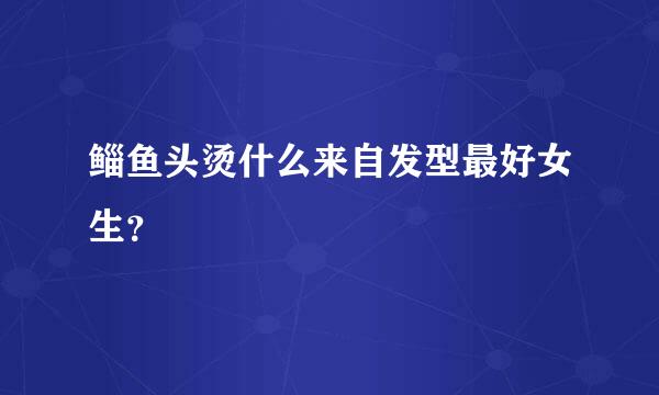 鲻鱼头烫什么来自发型最好女生？