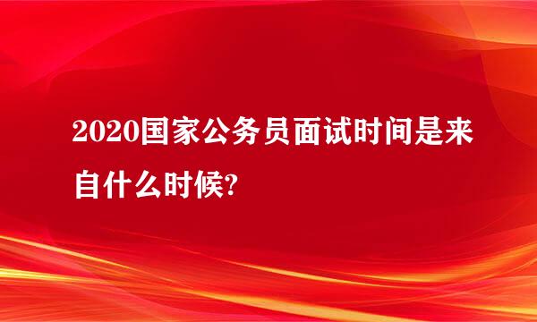 2020国家公务员面试时间是来自什么时候?