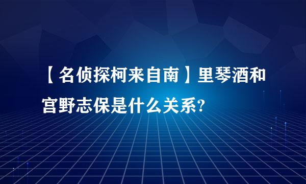 【名侦探柯来自南】里琴酒和宫野志保是什么关系?