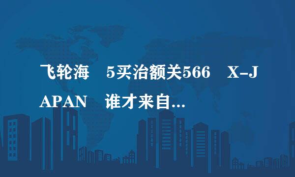 飞轮海 5买治额关566 X-JAPAN 谁才来自是亚洲天团呢？