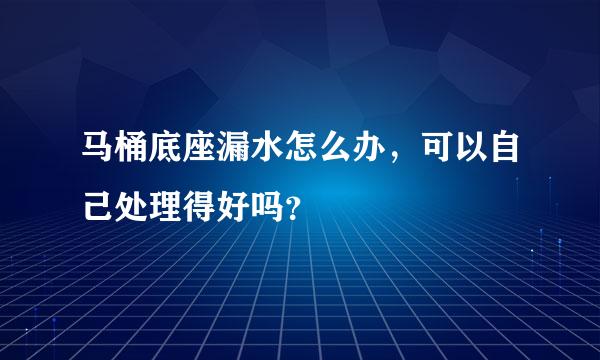 马桶底座漏水怎么办，可以自己处理得好吗？