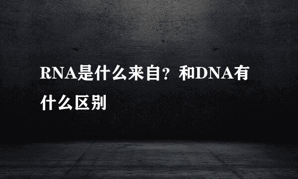 RNA是什么来自？和DNA有什么区别