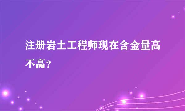 注册岩土工程师现在含金量高不高？