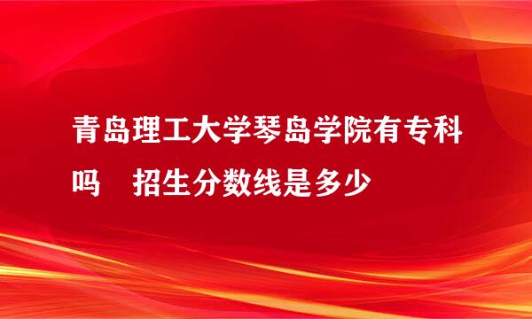 青岛理工大学琴岛学院有专科吗 招生分数线是多少