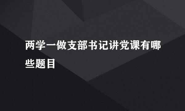 两学一做支部书记讲党课有哪些题目