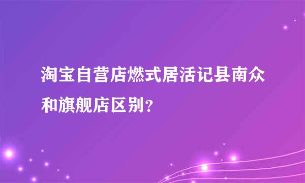 淘宝自营店燃式居活记县南众和旗舰店区别？