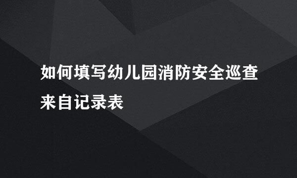 如何填写幼儿园消防安全巡查来自记录表