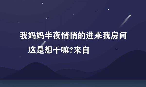 我妈妈半夜悄悄的进来我房间 这是想干嘛?来自