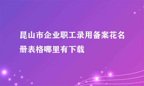 昆山市企业职工录用备案花名册表格哪里有下载