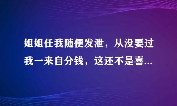 姐姐任我随便发泄，从没要过我一来自分钱，这还不是喜欢我吗？还有，我还在她家吃饭玩电脑了。