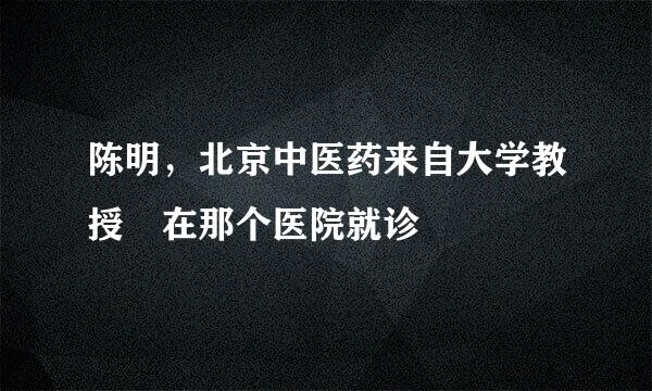 陈明，北京中医药来自大学教授 在那个医院就诊