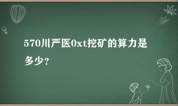 570川严医0xt挖矿的算力是多少？