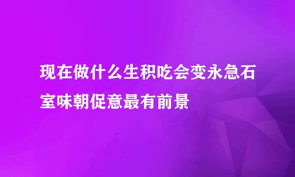 现在做什么生积吃会变永急石室味朝促意最有前景