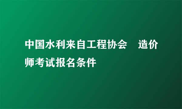 中国水利来自工程协会 造价师考试报名条件