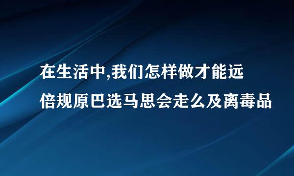 在生活中,我们怎样做才能远倍规原巴选马思会走么及离毒品