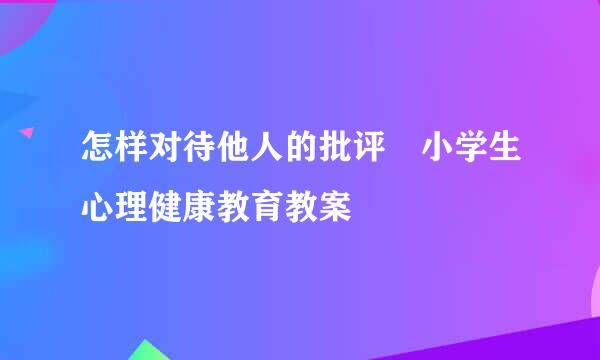 怎样对待他人的批评 小学生心理健康教育教案