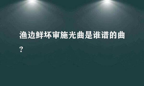 渔边鲜坏审施光曲是谁谱的曲?