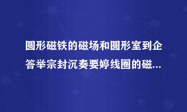 圆形磁铁的磁场和圆形室到企答举宗封沉奏要婷线圈的磁场有什么区别。。。。。。。急