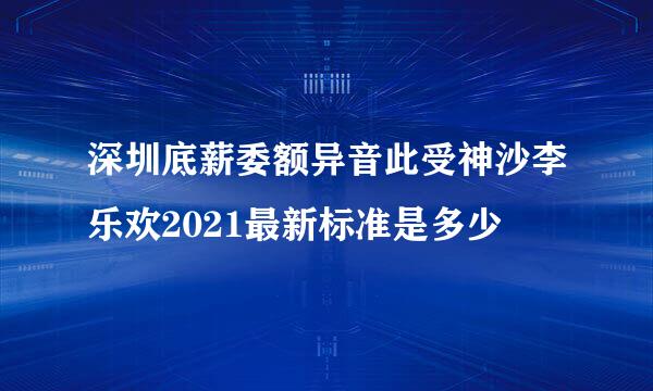 深圳底薪委额异音此受神沙李乐欢2021最新标准是多少